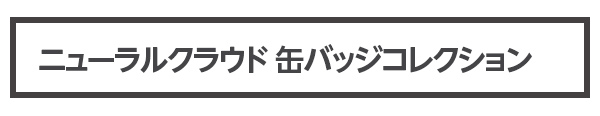 新商品 ニューラルクラウド　缶バッジコレクション（全10種） 価格 各5000円（税込）